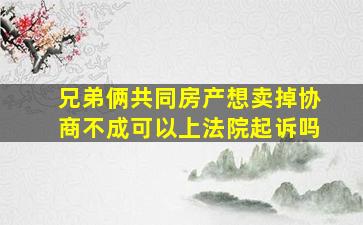 兄弟俩共同房产想卖掉协商不成可以上法院起诉吗