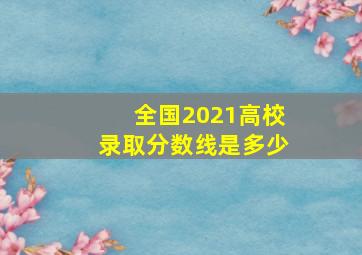 全国2021高校录取分数线是多少