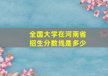 全国大学在河南省招生分数线是多少