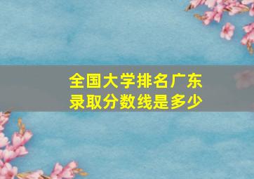 全国大学排名广东录取分数线是多少