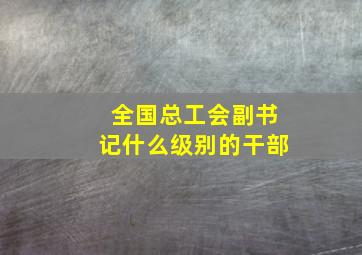 全国总工会副书记什么级别的干部