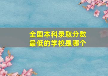 全国本科录取分数最低的学校是哪个