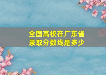 全国高校在广东省录取分数线是多少