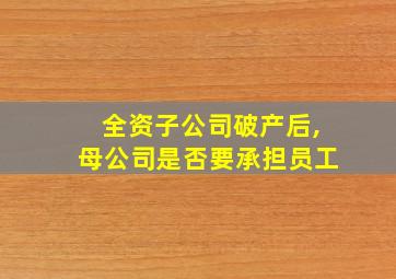 全资子公司破产后,母公司是否要承担员工