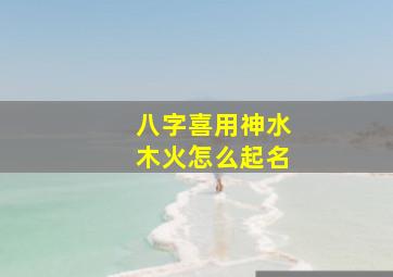 八字喜用神水木火怎么起名