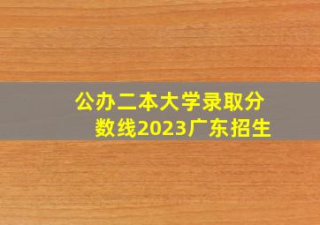 公办二本大学录取分数线2023广东招生