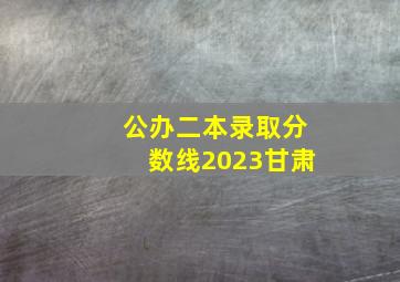 公办二本录取分数线2023甘肃