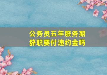 公务员五年服务期辞职要付违约金吗