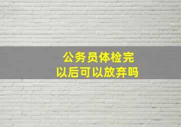 公务员体检完以后可以放弃吗