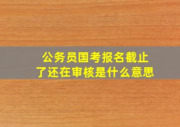 公务员国考报名截止了还在审核是什么意思