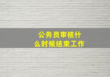 公务员审核什么时候结束工作