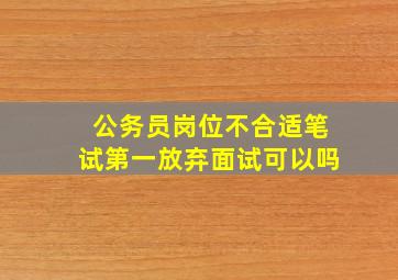 公务员岗位不合适笔试第一放弃面试可以吗