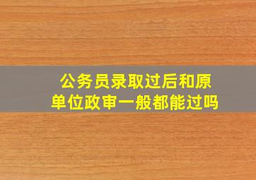 公务员录取过后和原单位政审一般都能过吗