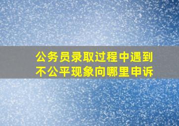 公务员录取过程中遇到不公平现象向哪里申诉