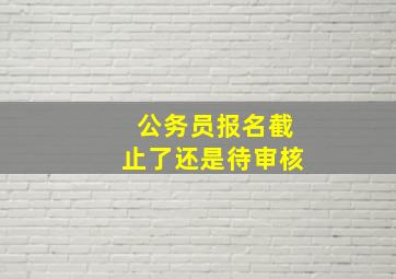 公务员报名截止了还是待审核