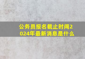 公务员报名截止时间2024年最新消息是什么