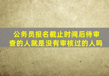 公务员报名截止时间后待审查的人就是没有审核过的人吗