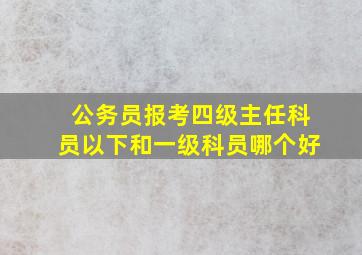 公务员报考四级主任科员以下和一级科员哪个好