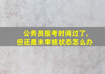 公务员报考时间过了,但还是未审核状态怎么办