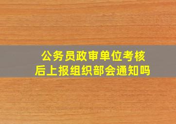 公务员政审单位考核后上报组织部会通知吗