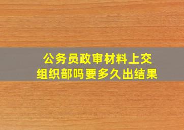 公务员政审材料上交组织部吗要多久出结果