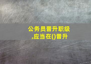 公务员晋升职级,应当在()晋升