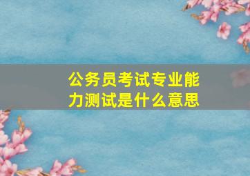 公务员考试专业能力测试是什么意思