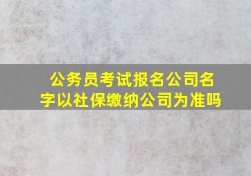 公务员考试报名公司名字以社保缴纳公司为准吗