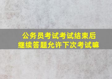 公务员考试考试结束后继续答题允许下次考试嘛