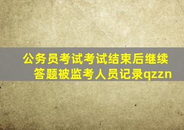 公务员考试考试结束后继续答题被监考人员记录qzzn