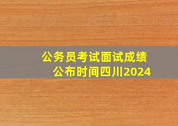 公务员考试面试成绩公布时间四川2024