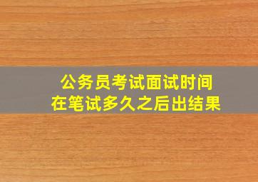 公务员考试面试时间在笔试多久之后出结果