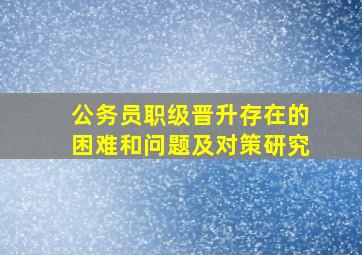 公务员职级晋升存在的困难和问题及对策研究