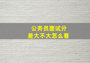 公务员面试分差大不大怎么看