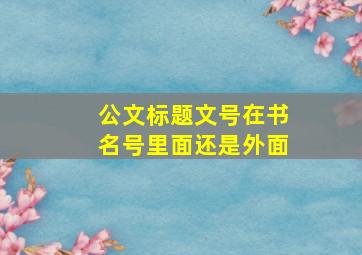 公文标题文号在书名号里面还是外面