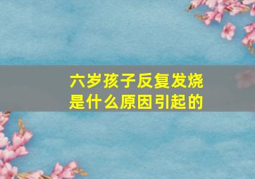 六岁孩子反复发烧是什么原因引起的