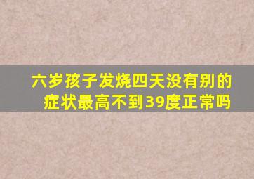 六岁孩子发烧四天没有别的症状最高不到39度正常吗