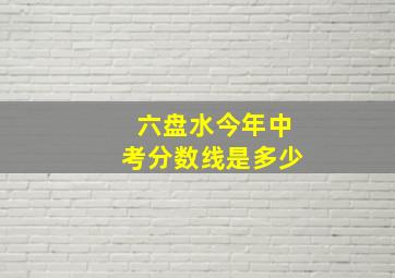 六盘水今年中考分数线是多少