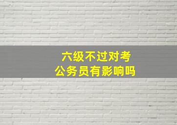 六级不过对考公务员有影响吗