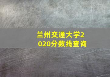 兰州交通大学2020分数线查询