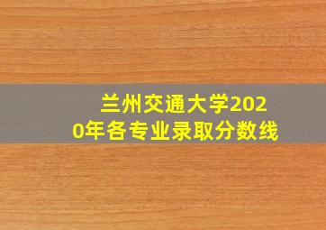 兰州交通大学2020年各专业录取分数线