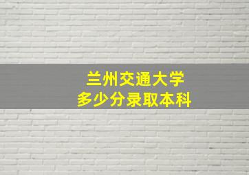 兰州交通大学多少分录取本科