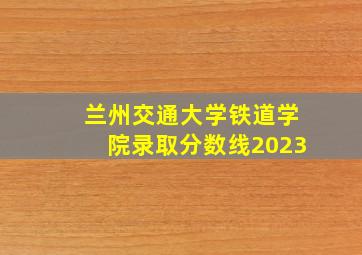 兰州交通大学铁道学院录取分数线2023