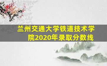 兰州交通大学铁道技术学院2020年录取分数线