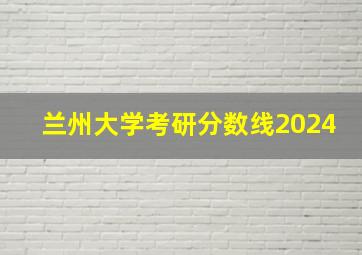 兰州大学考研分数线2024