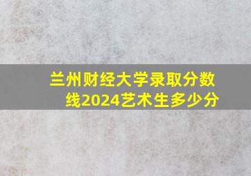 兰州财经大学录取分数线2024艺术生多少分