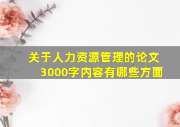 关于人力资源管理的论文3000字内容有哪些方面