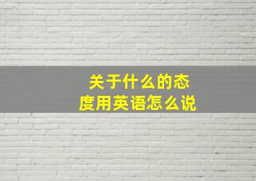 关于什么的态度用英语怎么说