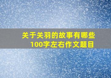 关于关羽的故事有哪些100字左右作文题目