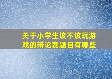 关于小学生该不该玩游戏的辩论赛题目有哪些